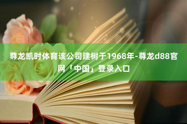 尊龙凯时体育该公司建树于1968年-尊龙d88官网「中国」登录入口