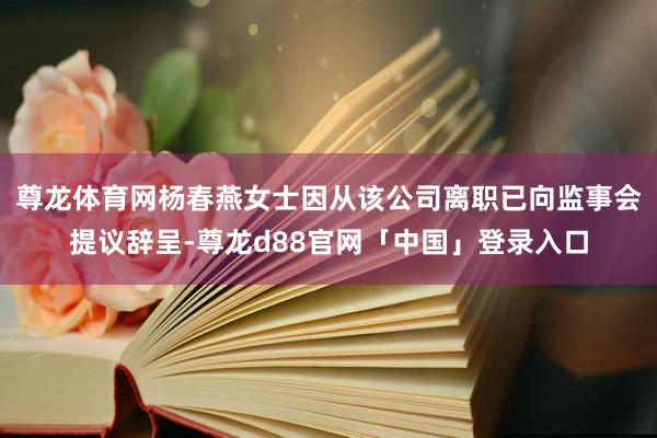 尊龙体育网杨春燕女士因从该公司离职已向监事会提议辞呈-尊龙d88官网「中国」登录入口