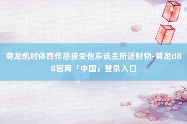 尊龙凯时体育作恶接受他东谈主所送财物-尊龙d88官网「中国」登录入口