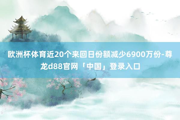 欧洲杯体育近20个来回日份额减少6900万份-尊龙d88官网「中国」登录入口