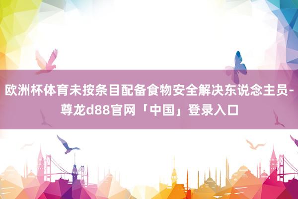 欧洲杯体育未按条目配备食物安全解决东说念主员-尊龙d88官网「中国」登录入口