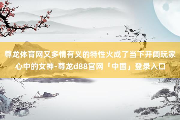 尊龙体育网又多情有义的特性火成了当下开阔玩家心中的女神-尊龙d88官网「中国」登录入口