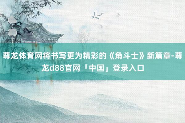 尊龙体育网将书写更为精彩的《角斗士》新篇章-尊龙d88官网「中国」登录入口