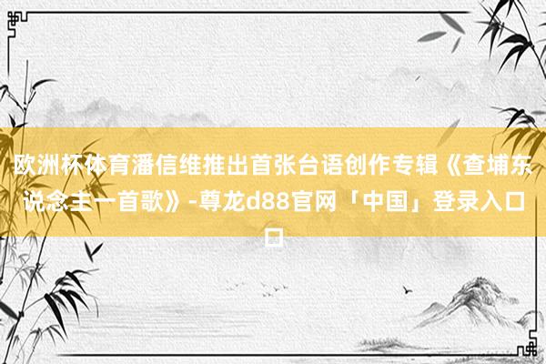 欧洲杯体育潘信维推出首张台语创作专辑《查埔东说念主一首歌》-尊龙d88官网「中国」登录入口