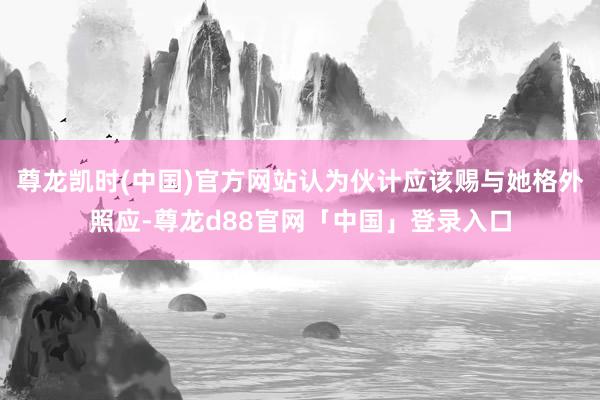 尊龙凯时(中国)官方网站认为伙计应该赐与她格外照应-尊龙d88官网「中国」登录入口