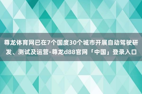 尊龙体育网已在7个国度30个城市开展自动驾驶研发、测试及运营-尊龙d88官网「中国」登录入口