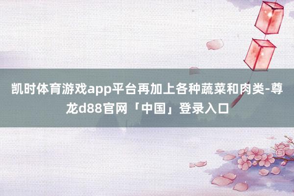 凯时体育游戏app平台再加上各种蔬菜和肉类-尊龙d88官网「中国」登录入口