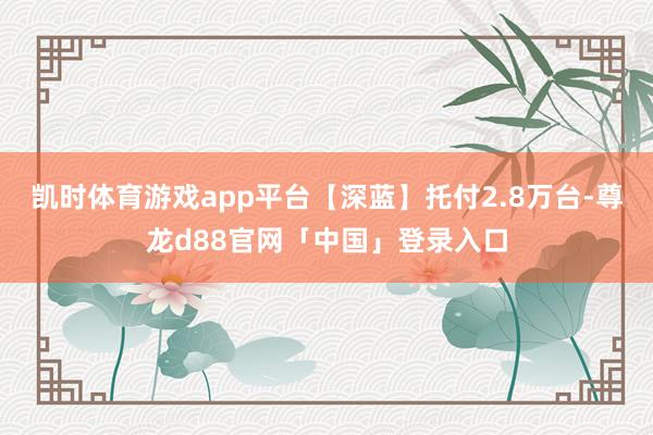 凯时体育游戏app平台【深蓝】托付2.8万台-尊龙d88官网「中国」登录入口
