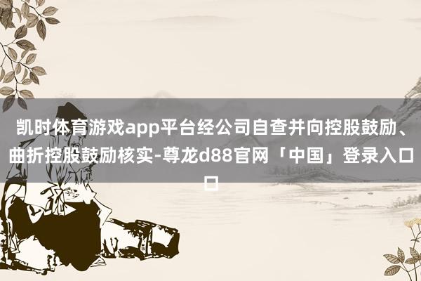凯时体育游戏app平台经公司自查并向控股鼓励、曲折控股鼓励核实-尊龙d88官网「中国」登录入口