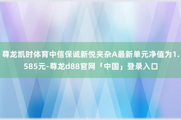 尊龙凯时体育中信保诚新悦夹杂A最新单元净值为1.585元-尊龙d88官网「中国」登录入口