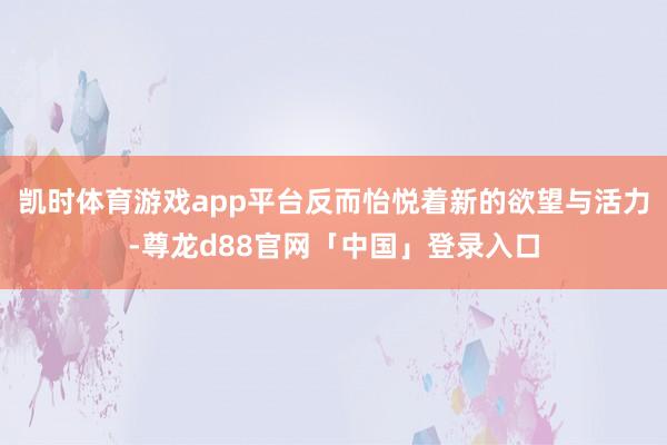 凯时体育游戏app平台反而怡悦着新的欲望与活力-尊龙d88官网「中国」登录入口