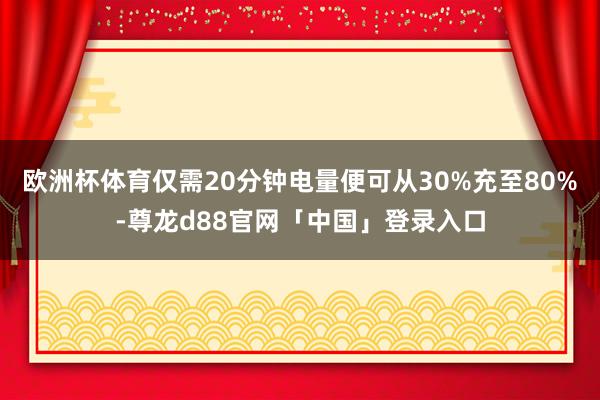 欧洲杯体育仅需20分钟电量便可从30%充至80%-尊龙d88官网「中国」登录入口