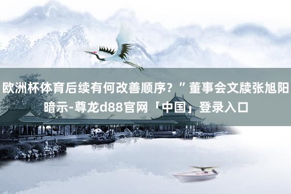 欧洲杯体育后续有何改善顺序？”董事会文牍张旭阳暗示-尊龙d88官网「中国」登录入口