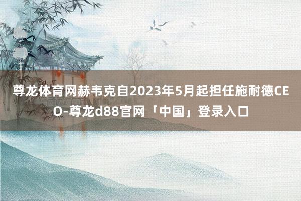 尊龙体育网　　赫韦克自2023年5月起担任施耐德CEO-尊龙d88官网「中国」登录入口