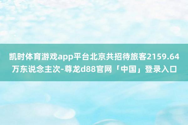 凯时体育游戏app平台北京共招待旅客2159.64万东说念主次-尊龙d88官网「中国」登录入口