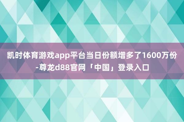 凯时体育游戏app平台当日份额增多了1600万份-尊龙d88官网「中国」登录入口
