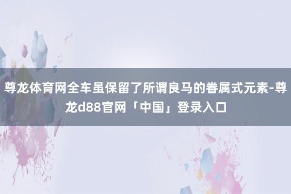 尊龙体育网全车虽保留了所谓良马的眷属式元素-尊龙d88官网「中国」登录入口