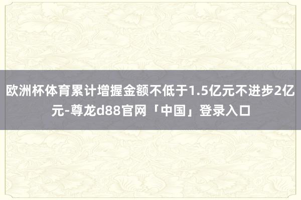 欧洲杯体育累计增握金额不低于1.5亿元不进步2亿元-尊龙d88官网「中国」登录入口