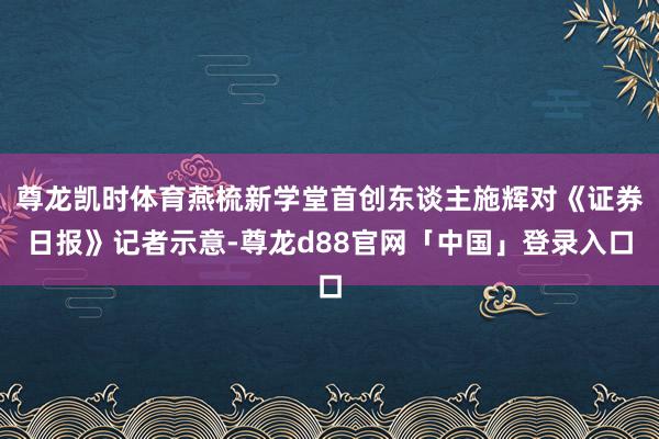 尊龙凯时体育燕梳新学堂首创东谈主施辉对《证券日报》记者示意-尊龙d88官网「中国」登录入口