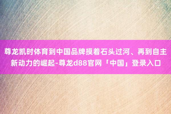 尊龙凯时体育到中国品牌摸着石头过河、再到自主新动力的崛起-尊龙d88官网「中国」登录入口