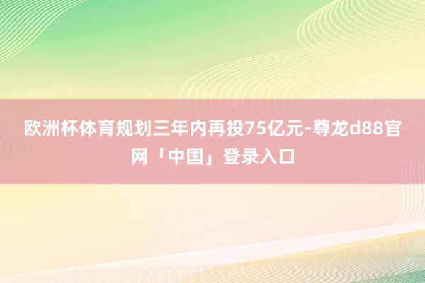 欧洲杯体育规划三年内再投75亿元-尊龙d88官网「中国」登录入口