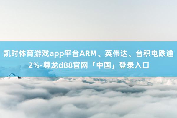 凯时体育游戏app平台ARM、英伟达、台积电跌逾2%-尊龙d88官网「中国」登录入口