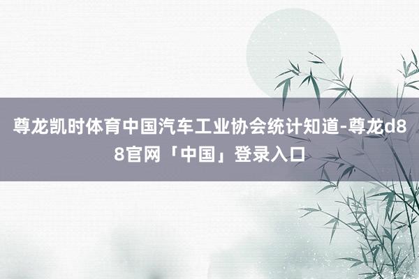 尊龙凯时体育中国汽车工业协会统计知道-尊龙d88官网「中国」登录入口