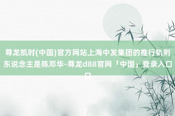 尊龙凯时(中国)官方网站上海中发集团的推行轨则东说念主是陈邓华-尊龙d88官网「中国」登录入口