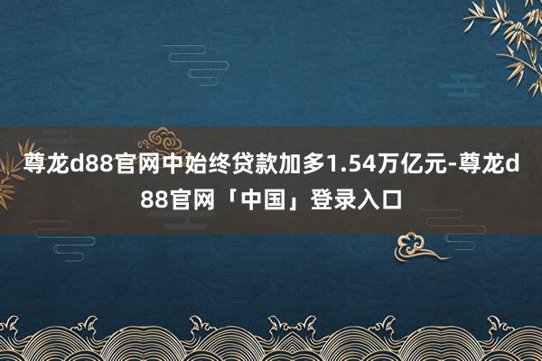 尊龙d88官网中始终贷款加多1.54万亿元-尊龙d88官网「中国」登录入口