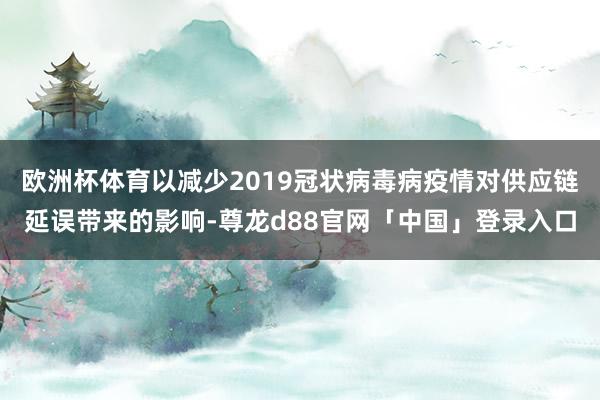 欧洲杯体育以减少2019冠状病毒病疫情对供应链延误带来的影响-尊龙d88官网「中国」登录入口