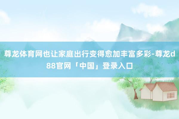 尊龙体育网也让家庭出行变得愈加丰富多彩-尊龙d88官网「中国」登录入口