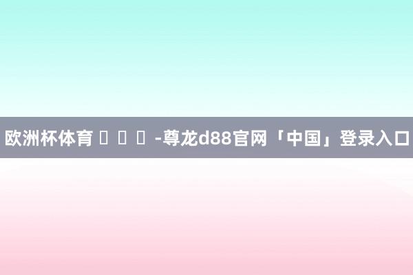 欧洲杯体育 ​​​-尊龙d88官网「中国」登录入口