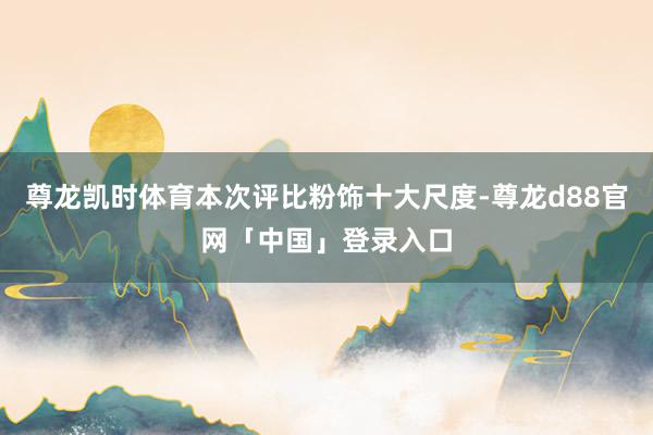 尊龙凯时体育本次评比粉饰十大尺度-尊龙d88官网「中国」登录入口
