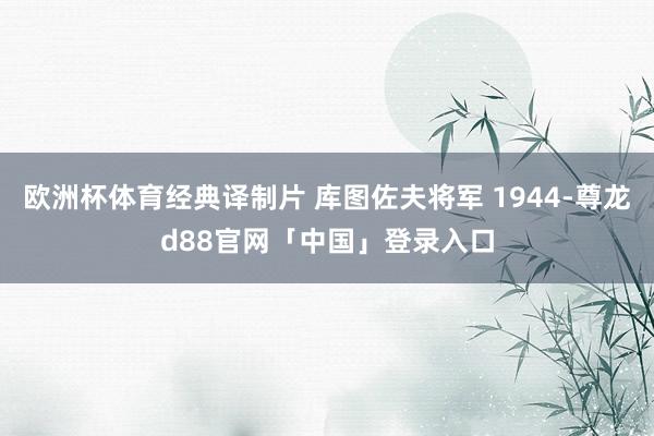 欧洲杯体育经典译制片 库图佐夫将军 1944-尊龙d88官网「中国」登录入口
