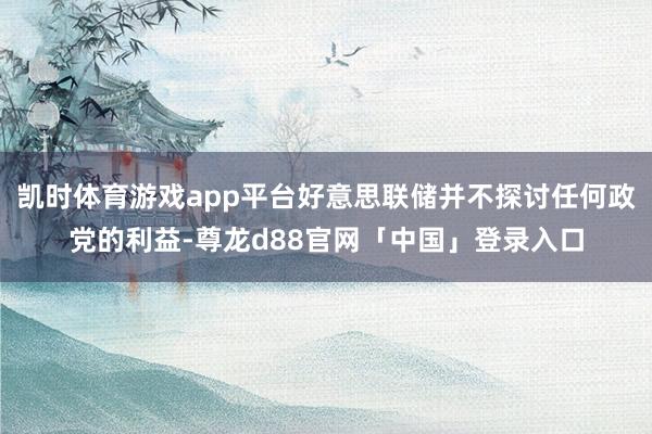 凯时体育游戏app平台好意思联储并不探讨任何政党的利益-尊龙d88官网「中国」登录入口