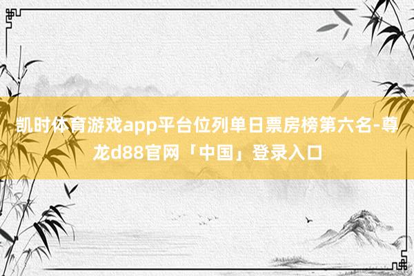 凯时体育游戏app平台位列单日票房榜第六名-尊龙d88官网「中国」登录入口