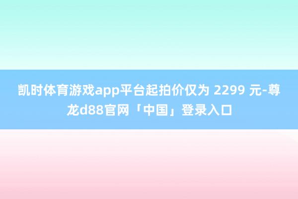 凯时体育游戏app平台起拍价仅为 2299 元-尊龙d88官网「中国」登录入口
