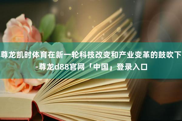 尊龙凯时体育在新一轮科技改变和产业变革的鼓吹下-尊龙d88官网「中国」登录入口