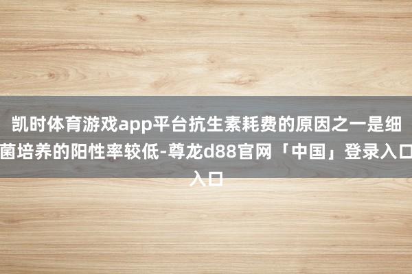 凯时体育游戏app平台抗生素耗费的原因之一是细菌培养的阳性率较低-尊龙d88官网「中国」登录入口