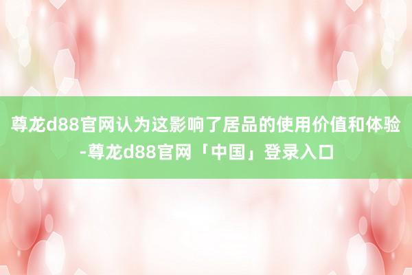 尊龙d88官网认为这影响了居品的使用价值和体验-尊龙d88官网「中国」登录入口