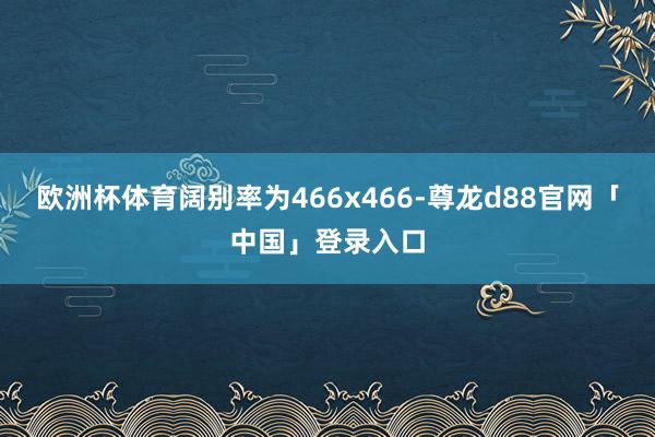 欧洲杯体育阔别率为466x466-尊龙d88官网「中国」登录入口