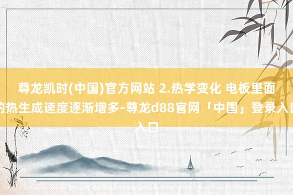 尊龙凯时(中国)官方网站 2.热学变化 电板里面的热生成速度逐渐增多-尊龙d88官网「中国」登录入口