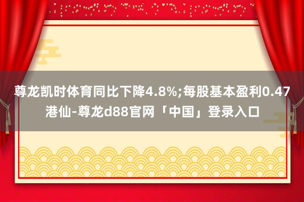 尊龙凯时体育同比下降4.8%;每股基本盈利0.47港仙-尊龙d88官网「中国」登录入口