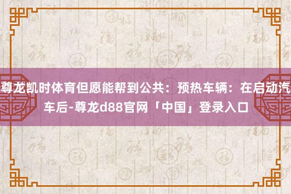 尊龙凯时体育但愿能帮到公共：预热车辆：在启动汽车后-尊龙d88官网「中国」登录入口