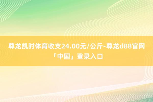 尊龙凯时体育收支24.00元/公斤-尊龙d88官网「中国」登录入口