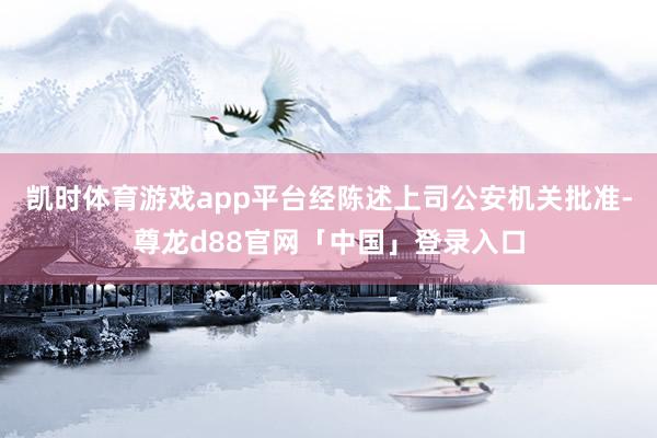 凯时体育游戏app平台经陈述上司公安机关批准-尊龙d88官网「中国」登录入口