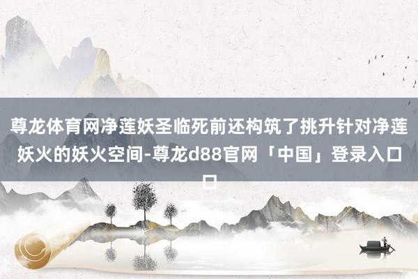 尊龙体育网净莲妖圣临死前还构筑了挑升针对净莲妖火的妖火空间-尊龙d88官网「中国」登录入口