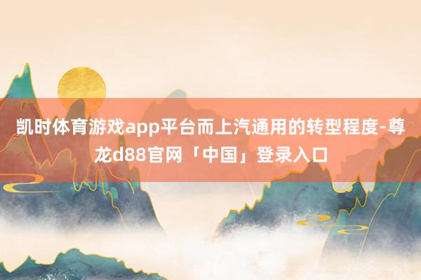 凯时体育游戏app平台而上汽通用的转型程度-尊龙d88官网「中国」登录入口