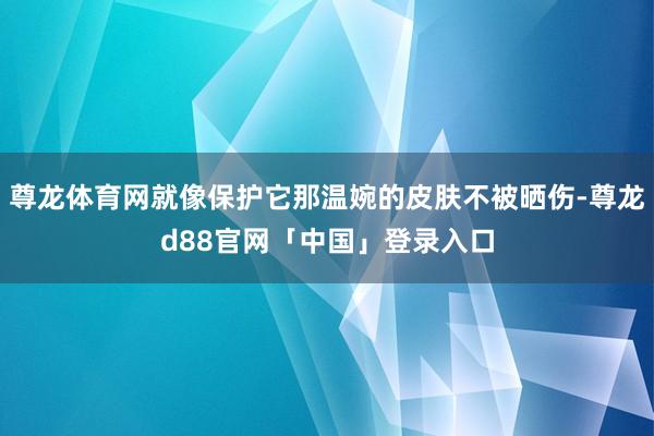 尊龙体育网就像保护它那温婉的皮肤不被晒伤-尊龙d88官网「中国」登录入口