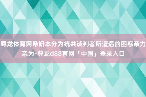尊龙体育网希妍本分为统共谈判者所遭遇的困惑亲力亲为-尊龙d88官网「中国」登录入口